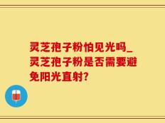 灵芝孢子粉怕见光吗_灵芝孢子粉是否需要避免阳光直射？