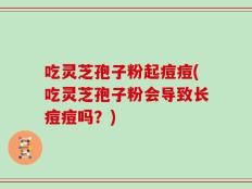 吃灵芝孢子粉起痘痘(吃灵芝孢子粉会导致长痘痘吗？)