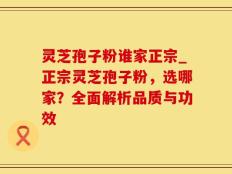 灵芝孢子粉谁家正宗_正宗灵芝孢子粉，选哪家？全面解析品质与功效