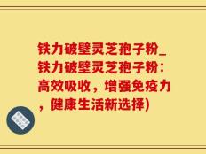 铁力破壁灵芝孢子粉_铁力破壁灵芝孢子粉：高效吸收，增强免疫力，健康生活新选择)