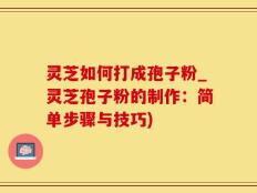 灵芝如何打成孢子粉_灵芝孢子粉的制作：简单步骤与技巧)