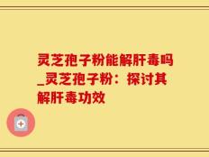 灵芝孢子粉能解肝毒吗_灵芝孢子粉：探讨其解肝毒功效
