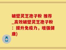 破壁灵芝孢子粉 推荐_高效破壁灵芝孢子粉：提升免疫力，增强健康)