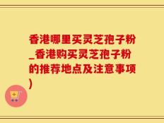 香港哪里买灵芝孢子粉_香港购买灵芝孢子粉的推荐地点及注意事项)