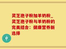 灵芝孢子粉加羊奶粉_灵芝孢子粉与羊奶粉的完美结合：健康营养新选择
