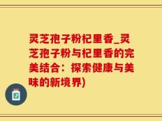 灵芝孢子粉杞里香_灵芝孢子粉与杞里香的完美结合：探索健康与美味的新境界)