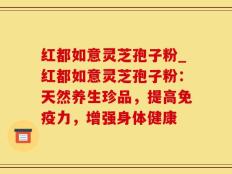红都如意灵芝孢子粉_红都如意灵芝孢子粉：天然养生珍品，提高免疫力，增强身体健康