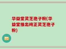 华益堂灵芝孢子粉(华益堂推出纯正灵芝孢子粉)