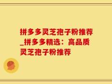 拼多多灵芝孢子粉推荐_拼多多精选：高品质灵芝孢子粉推荐