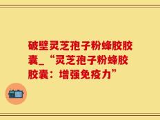 破壁灵芝孢子粉蜂胶胶囊_“灵芝孢子粉蜂胶胶囊：增强免疫力”