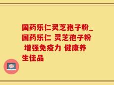 国药乐仁灵芝孢子粉_国药乐仁 灵芝孢子粉 增强免疫力 健康养生佳品