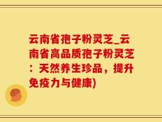 云南省孢子粉灵芝_云南省高品质孢子粉灵芝：天然养生珍品，提升免疫力与健康)