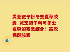 灵芝孢子粉冬虫夏草胶囊_灵芝孢子粉与冬虫夏草的完美结合：高效保健胶囊