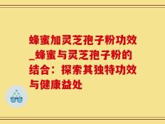 蜂蜜加灵芝孢子粉功效_蜂蜜与灵芝孢子粉的结合：探索其独特功效与健康益处
