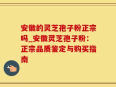 安徽的灵芝孢子粉正宗吗_安徽灵芝孢子粉：正宗品质鉴定与购买指南