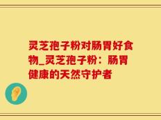 灵芝孢子粉对肠胃好食物_灵芝孢子粉：肠胃健康的天然守护者