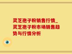 灵芝孢子粉销售行情_灵芝孢子粉市场销售趋势与行情分析