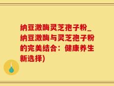 纳豆激酶灵芝孢子粉_纳豆激酶与灵芝孢子粉的完美结合：健康养生新选择)