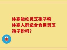 体寒能吃灵芝孢子粉_体寒人群适合食用灵芝孢子粉吗？