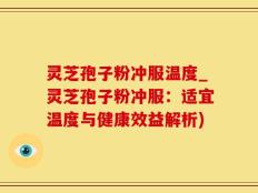灵芝孢子粉冲服温度_灵芝孢子粉冲服：适宜温度与健康效益解析)