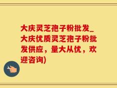 大庆灵芝孢子粉批发_大庆优质灵芝孢子粉批发供应，量大从优，欢迎咨询)