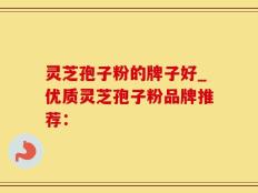 灵芝孢子粉的牌子好_优质灵芝孢子粉品牌推荐：