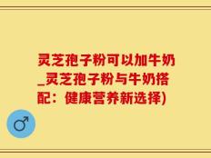 灵芝孢子粉可以加牛奶_灵芝孢子粉与牛奶搭配：健康营养新选择)