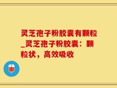 灵芝孢子粉胶囊有颗粒_灵芝孢子粉胶囊：颗粒状，高效吸收
