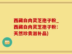 西藏白肉灵芝孢子粉_西藏白肉灵芝孢子粉：天然珍贵滋补品)