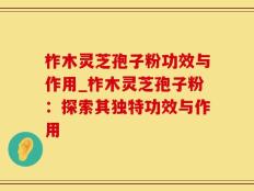 柞木灵芝孢子粉功效与作用_柞木灵芝孢子粉：探索其独特功效与作用