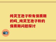纯灵芝孢子粉有保质期的吗_纯灵芝孢子粉的保质期问题探讨