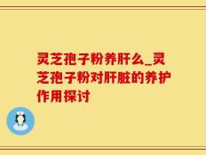 灵芝孢子粉养肝么_灵芝孢子粉对肝脏的养护作用探讨