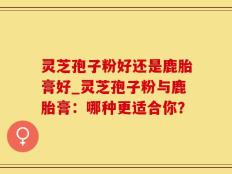 灵芝孢子粉好还是鹿胎膏好_灵芝孢子粉与鹿胎膏：哪种更适合你？