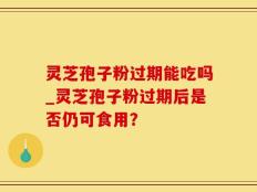 灵芝孢子粉过期能吃吗_灵芝孢子粉过期后是否仍可食用？