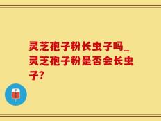 灵芝孢子粉长虫子吗_灵芝孢子粉是否会长虫子？