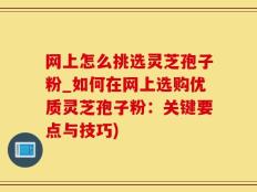 网上怎么挑选灵芝孢子粉_如何在网上选购优质灵芝孢子粉：关键要点与技巧)