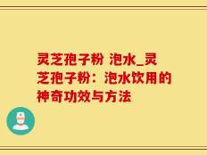 灵芝孢子粉 泡水_灵芝孢子粉：泡水饮用的神奇功效与方法