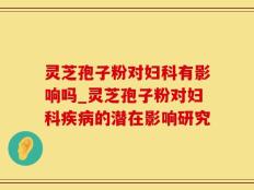 灵芝孢子粉对妇科有影响吗_灵芝孢子粉对妇科疾病的潜在影响研究