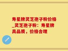 寿星牌灵芝孢子粉价格_灵芝孢子粉：寿星牌高品质，价格合理