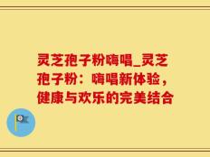 灵芝孢子粉嗨唱_灵芝孢子粉：嗨唱新体验，健康与欢乐的完美结合