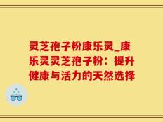 灵芝孢子粉康乐灵_康乐灵灵芝孢子粉：提升健康与活力的天然选择