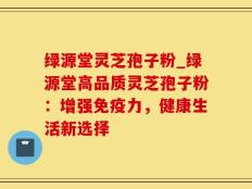 绿源堂灵芝孢子粉_绿源堂高品质灵芝孢子粉：增强免疫力，健康生活新选择