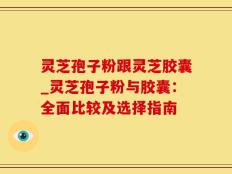 灵芝孢子粉跟灵芝胶囊_灵芝孢子粉与胶囊：全面比较及选择指南