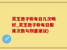 灵芝孢子粉每日几次喝好_灵芝孢子粉每日服用次数与剂量建议)