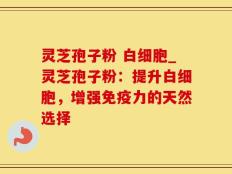 灵芝孢子粉 白细胞_灵芝孢子粉：提升白细胞，增强免疫力的天然选择