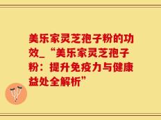 美乐家灵芝孢子粉的功效_“美乐家灵芝孢子粉：提升免疫力与健康益处全解析”