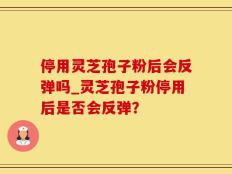 停用灵芝孢子粉后会反弹吗_灵芝孢子粉停用后是否会反弹？