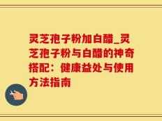 灵芝孢子粉加白醋_灵芝孢子粉与白醋的神奇搭配：健康益处与使用方法指南