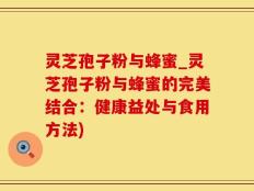 灵芝孢子粉与蜂蜜_灵芝孢子粉与蜂蜜的完美结合：健康益处与食用方法)