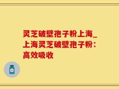灵芝破壁孢子粉上海_上海灵芝破壁孢子粉：高效吸收
